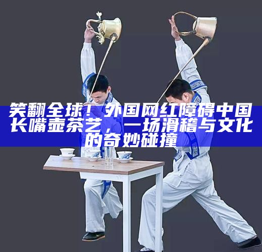 笑翻全球！外国网红障碍中国长嘴壶茶艺，一场滑稽与文化的奇妙碰撞