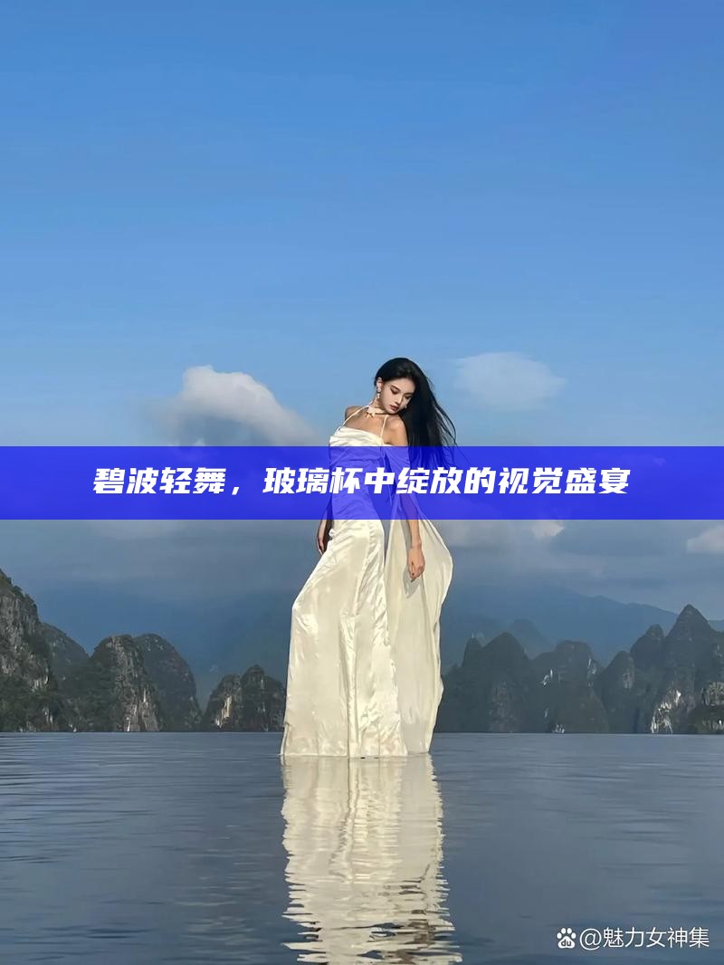 碧波轻舞，玻璃杯中绽放的视觉盛宴