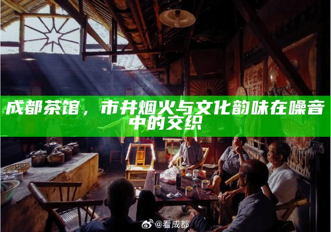 成都茶馆，市井烟火与文化韵味在噪音中的交织