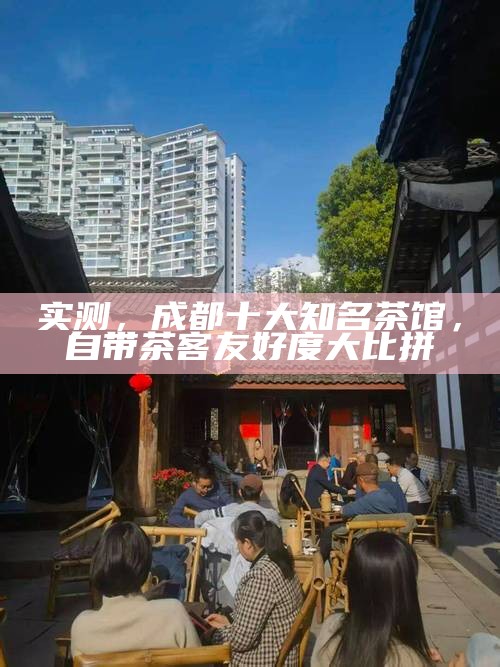 实测，成都十大知名茶馆，自带茶客友好度大比拼