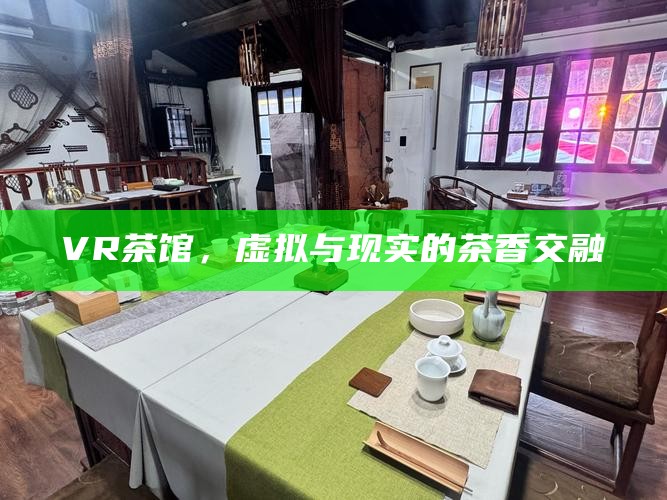 VR茶馆，虚拟与现实的茶香交融