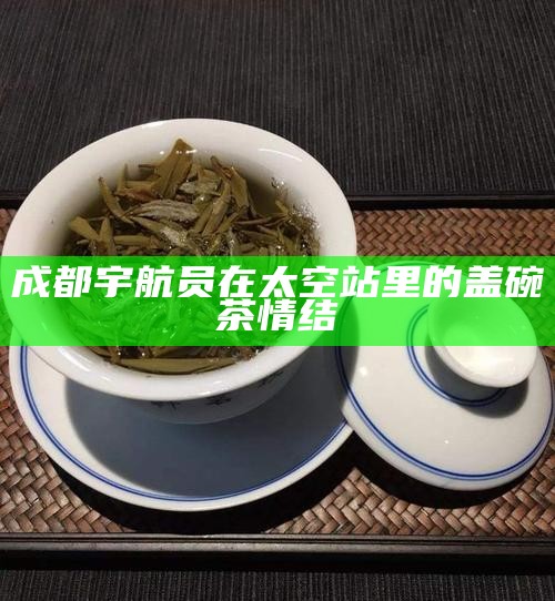 成都宇航员在太空站里的盖碗茶情结