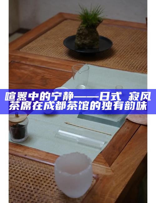 喧嚣中的宁静——日式侘寂风茶席在成都茶馆的独有韵味