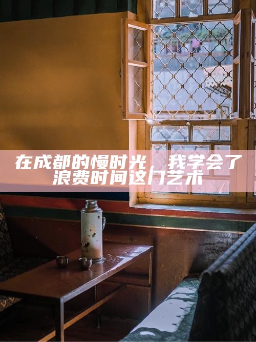 在成都的慢时光，我学会了浪费时间这门艺术