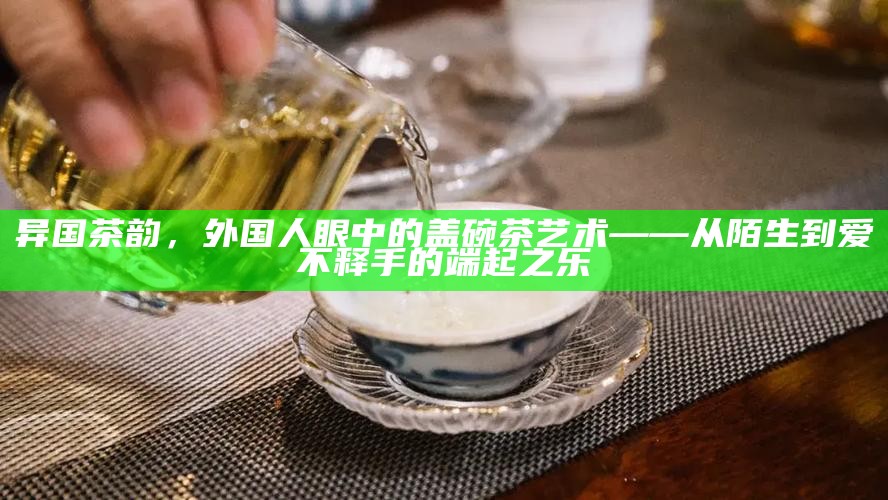 异国茶韵，外国人眼中的盖碗茶艺术——从陌生到爱不释手的端起之乐