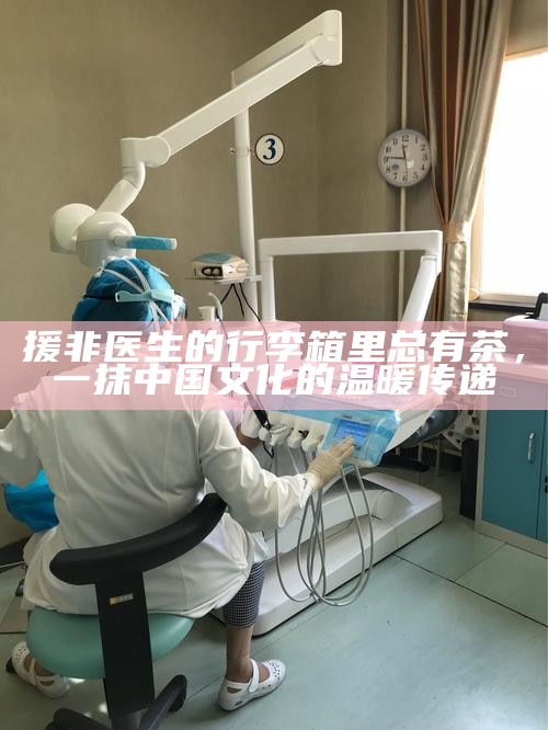 援非医生的行李箱里总有茶，一抹中国文化的温暖传递