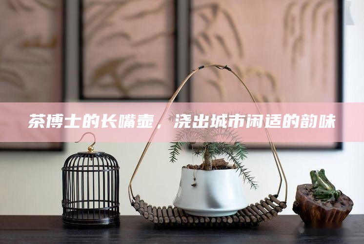 茶博士长嘴壶，城市闲适的韵味之源